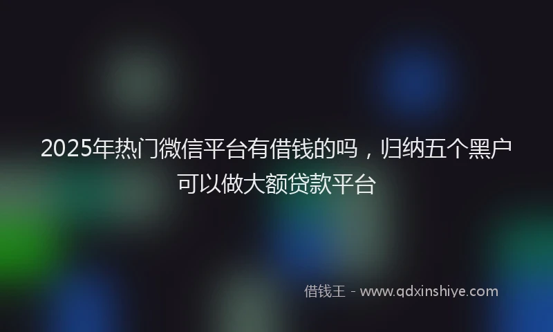2025年热门微信平台有借钱的吗，归纳五个黑户可以做大额贷款平台