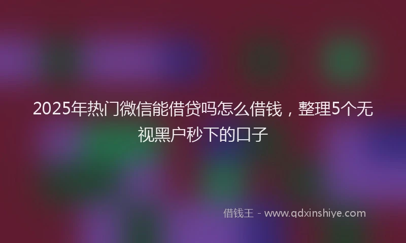 2025年热门微信能借贷吗怎么借钱，整理5个无视黑户秒下的口子