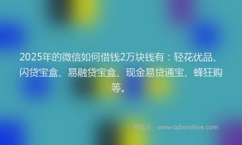 2025年的微信如何借钱2万块钱有：轻花优品、闪贷宝盒、易融贷宝盒、现金易贷通宝、蜂狂购等。