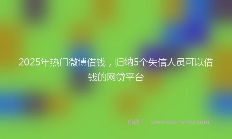 2025年热门微博借钱,归纳5个失信人员可以借钱的网贷平台