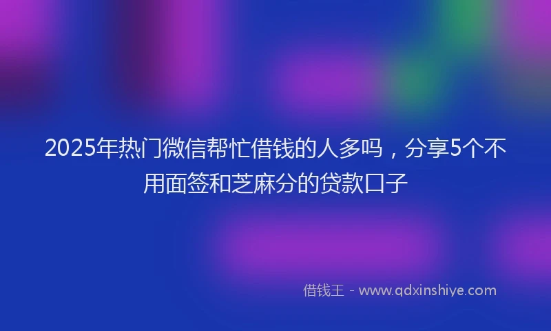 2025年热门微信帮忙借钱的人多吗，分享5个不用面签和芝麻分的贷款口子