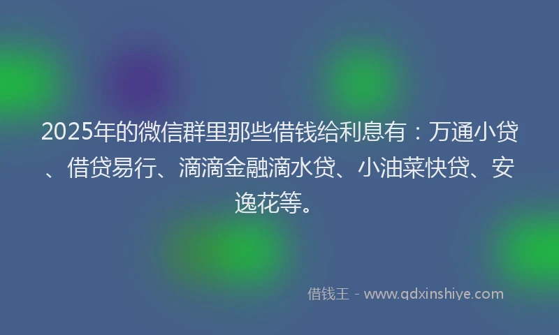 2025年的微信群里那些借钱给利息有：万通小贷、借贷易行、滴滴金融滴水贷、小油菜快贷、安逸花等。