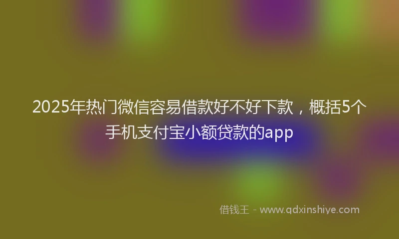 2025年热门微信容易借款好不好下款，概括5个手机支付宝小额贷款的app