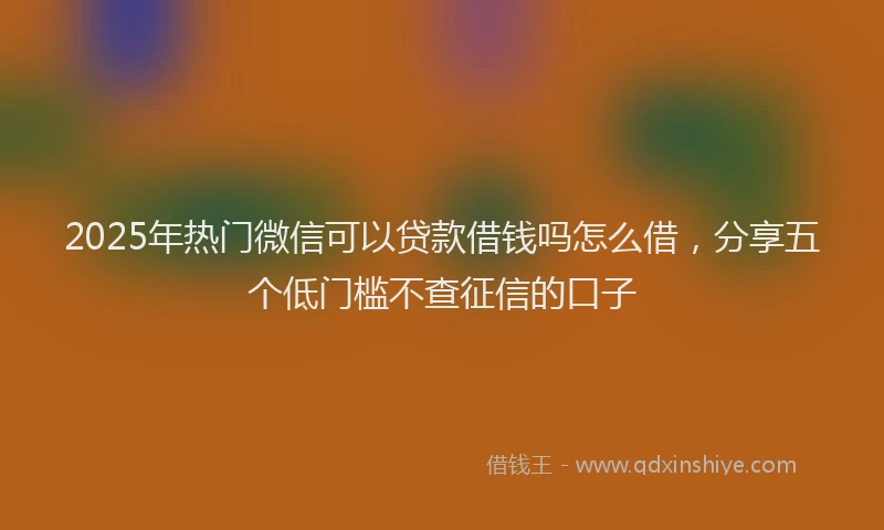 2025年热门微信可以贷款借钱吗怎么借，分享五个低门槛不查征信的口子