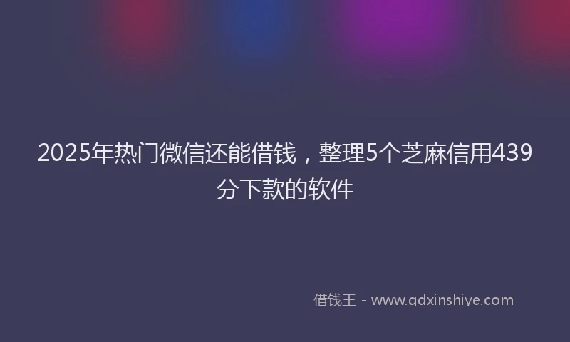 2025年热门微信还能借钱，整理5个芝麻信用439分下款的软件
