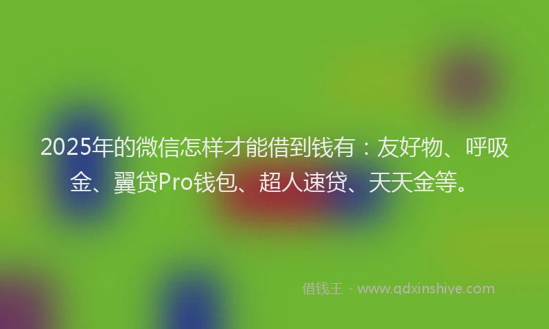 2025年的微信怎样才能借到钱有：友好物、呼吸金、翼贷Pro钱包、超人速贷、天天金等。