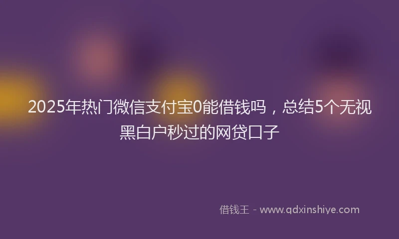 2025年热门微信支付宝0能借钱吗，总结5个无视黑白户秒过的网贷口子
