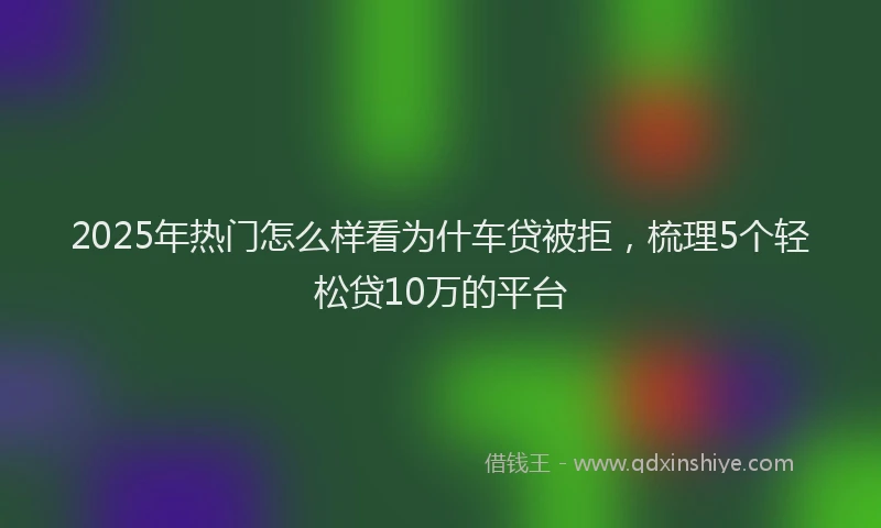 2025年热门怎么样看为什车贷被拒，梳理5个轻松贷10万的平台