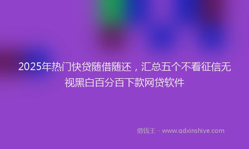 2025年热门快贷随借随还，汇总五个不看征信无视黑白百分百下款网贷软件