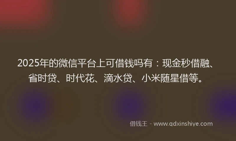 2025年的微信平台上可借钱吗有：现金秒借融、省时贷、时代花、滴水贷、小米随星借等。