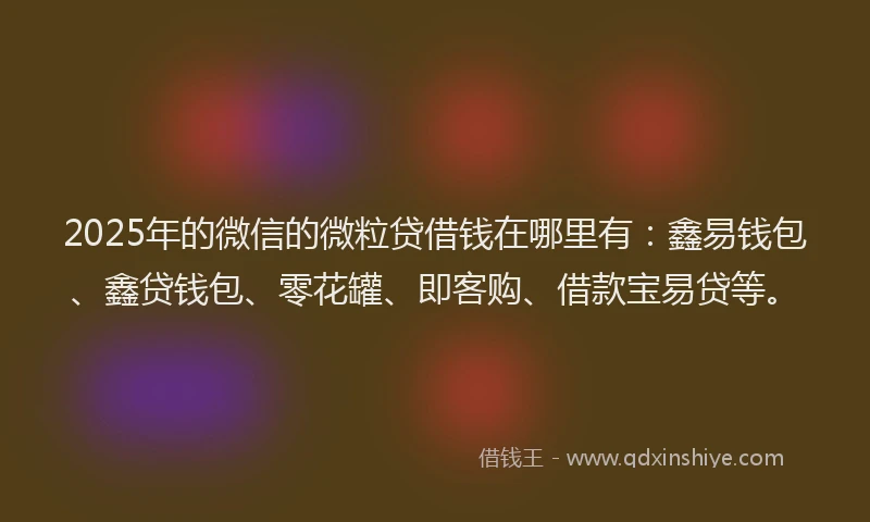 2025年的微信的微粒贷借钱在哪里有：鑫易钱包、鑫贷钱包、零花罐、即客购、借款宝易贷等。