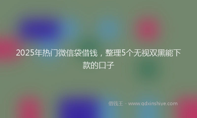2025年热门微信袋借钱，整理5个无视双黑能下款的口子