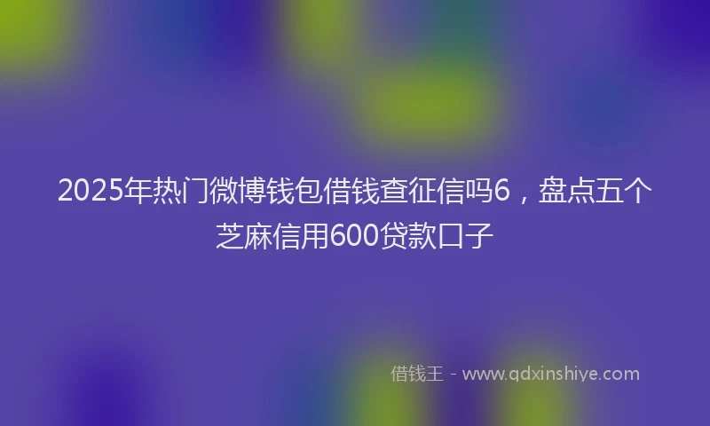 2025年热门微博钱包借钱查征信吗6，盘点五个芝麻信用600贷款口子