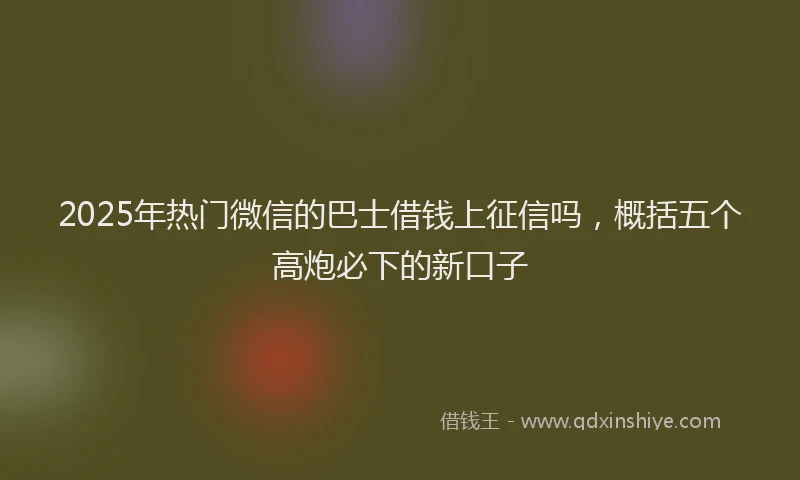 2025年热门微信的巴士借钱上征信吗,概括五个高炮必下的新口子