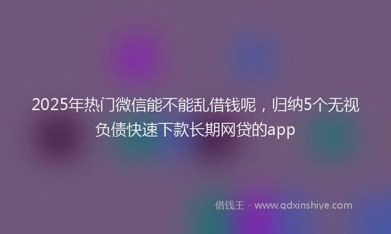 2025年热门微信能不能乱借钱呢，归纳5个无视负债快速下款长期网贷的app