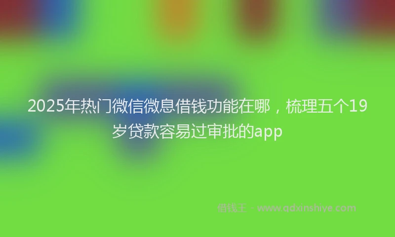 2025年热门微信微息借钱功能在哪，梳理五个19岁贷款容易过审批的app
