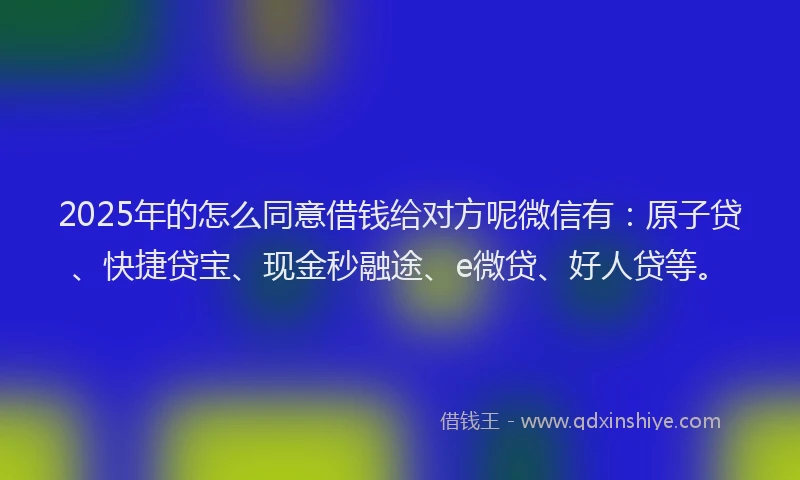 2025年的怎么同意借钱给对方呢微信有：原子贷、快捷贷宝、现金秒融途、e微贷、好人贷等。
