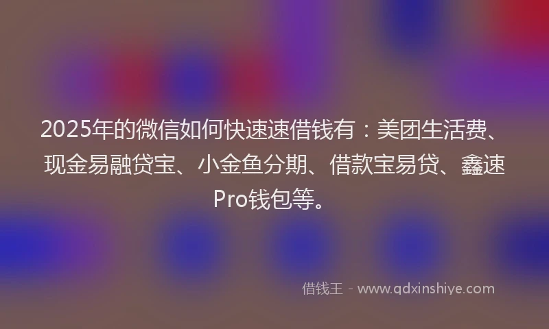 2025年的微信如何快速速借钱有：美团生活费、现金易融贷宝、小金鱼分期、借款宝易贷、鑫速Pro钱包等。
