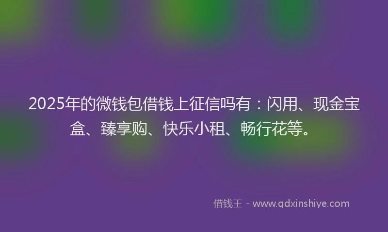 2025年的微钱包借钱上征信吗有：闪用、现金宝盒、臻享购、快乐小租、畅行花等。