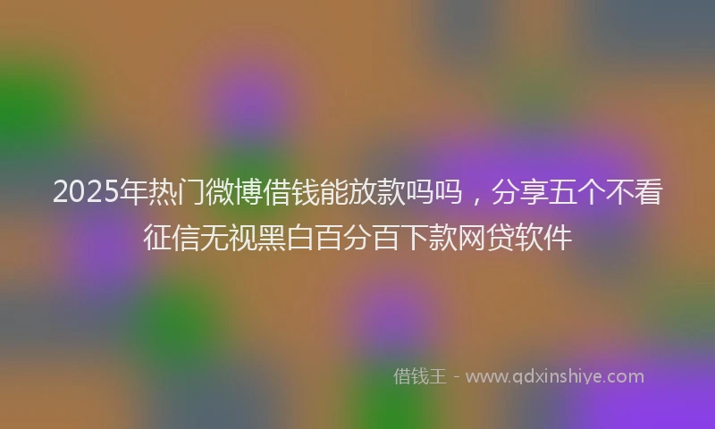 2025年热门微博借钱能放款吗吗，分享五个不看征信无视黑白百分百下款网贷软件