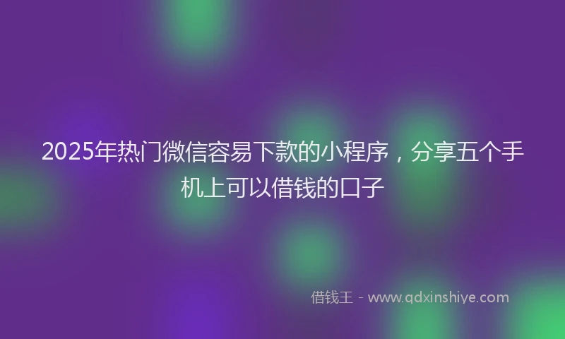 2025年热门微信容易下款的小程序，分享五个手机上可以借钱的口子