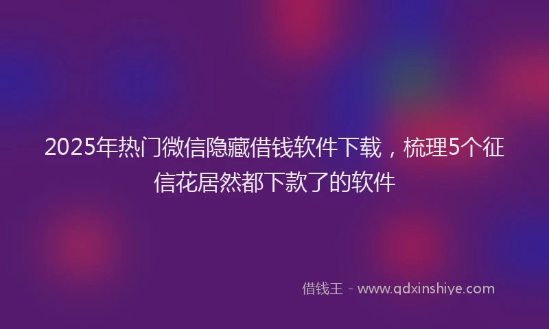2025年热门微信隐藏借钱软件下载，梳理5个征信花居然都下款了的软件