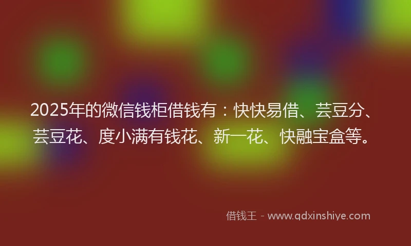2025年的微信钱柜借钱有：快快易借、芸豆分、芸豆花、度小满有钱花、新一花、快融宝盒等。