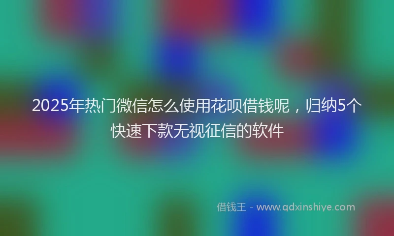 2025年热门微信怎么使用花呗借钱呢，归纳5个快速下款无视征信的软件