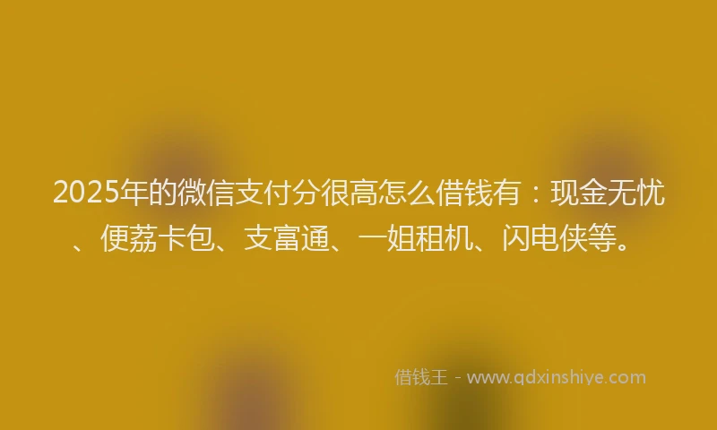 2025年的微信支付分很高怎么借钱有：现金无忧、便荔卡包、支富通、一姐租机、闪电侠等。