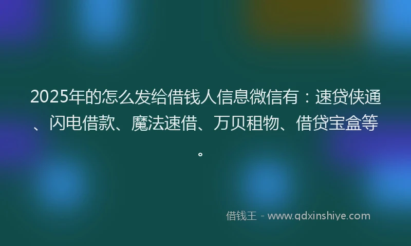 2025年的怎么发给借钱人信息微信有：速贷侠通、闪电借款、魔法速借、万贝租物、借贷宝盒等。