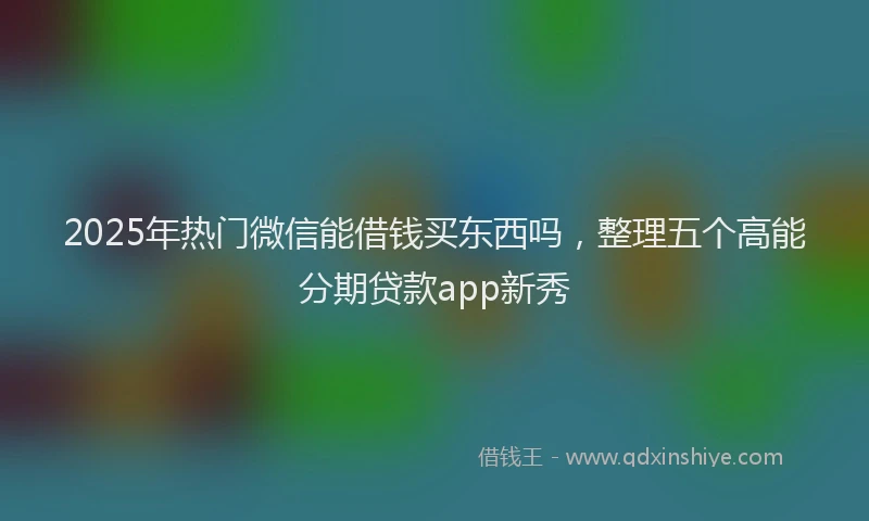 2025年热门微信能借钱买东西吗，整理五个高能分期贷款app新秀