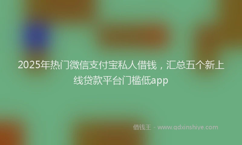 2025年热门微信支付宝私人借钱，汇总五个新上线贷款平台门槛低app