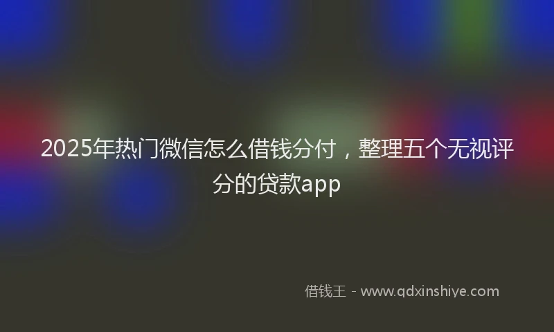 2025年热门微信怎么借钱分付，整理五个无视评分的贷款app