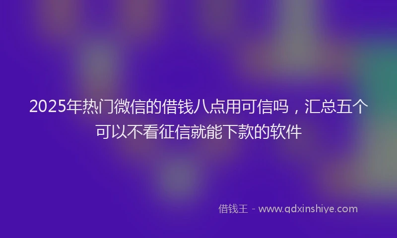 2025年热门微信的借钱八点用可信吗，汇总五个可以不看征信就能下款的软件