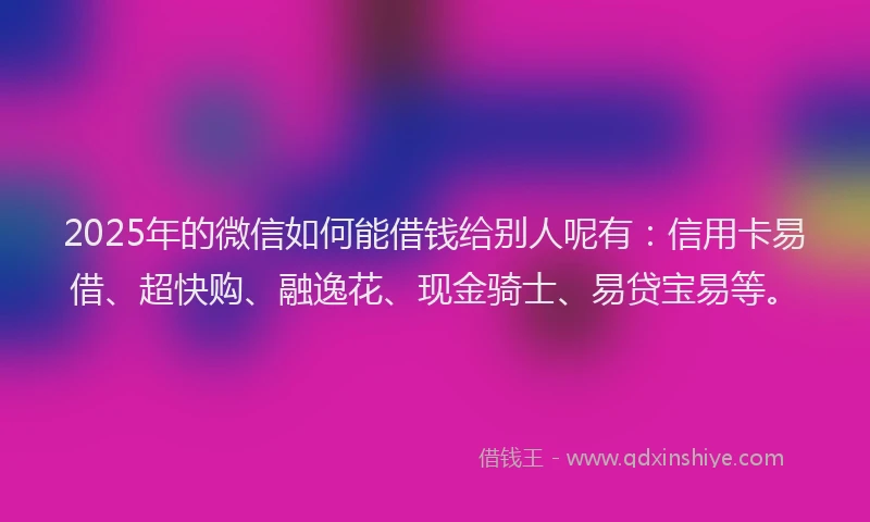 2025年的微信如何能借钱给别人呢有：信用卡易借、超快购、融逸花、现金骑士、易贷宝易等。