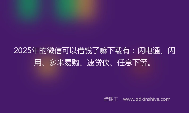 2025年的微信可以借钱了嘛下载有：闪电通、闪用、多米易购、速贷侠、任意下等。