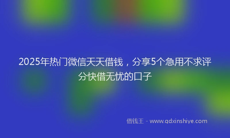 2025年热门微信天天借钱，分享5个急用不求评分快借无忧的口子
