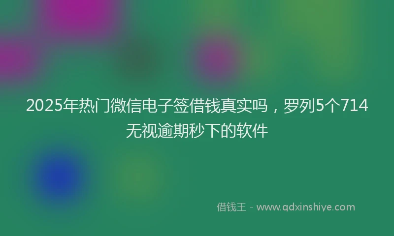 2025年热门微信电子签借钱真实吗，罗列5个714无视逾期秒下的软件