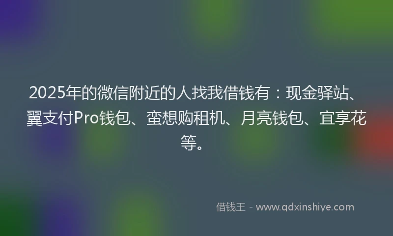2025年的微信附近的人找我借钱有：现金驿站、翼支付Pro钱包、蛮想购租机、月亮钱包、宜享花等。