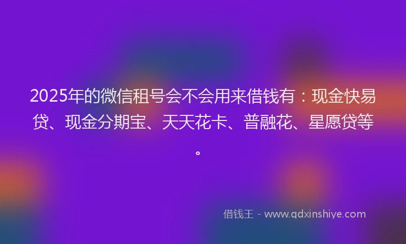 2025年的微信租号会不会用来借钱有：现金快易贷、现金分期宝、天天花卡、普融花、星愿贷等。