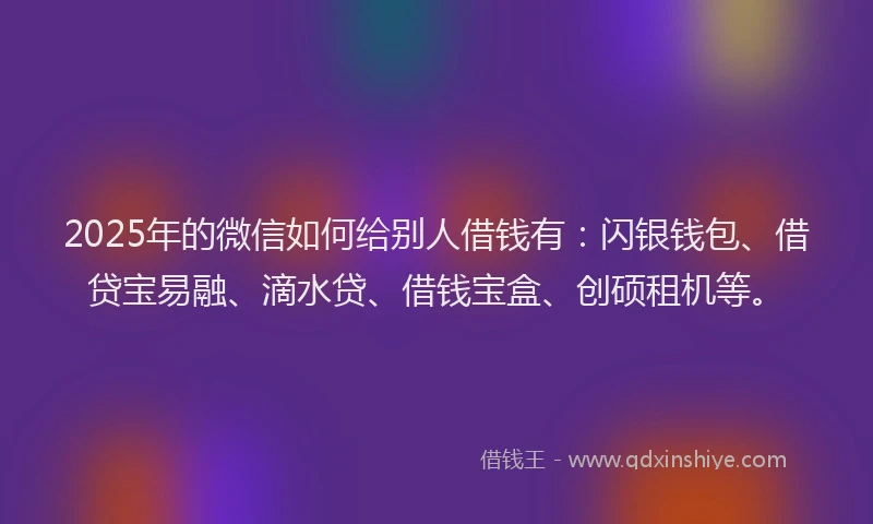2025年的微信如何给别人借钱有：闪银钱包、借贷宝易融、滴水贷、借钱宝盒、创硕租机等。