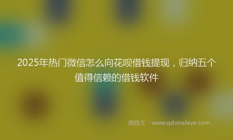 2025年热门微信怎么向花呗借钱提现，归纳五个值得信赖的借钱软件