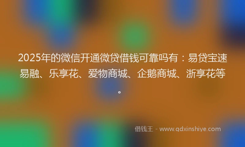 2025年的微信开通微贷借钱可靠吗有：易贷宝速易融、乐享花、爱物商城、企鹅商城、浙享花等。