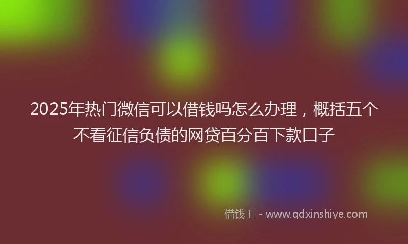 2025年热门微信可以借钱吗怎么办理，概括五个不看征信负债的网贷百分百下款口子