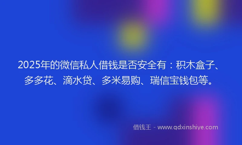 2025年的微信私人借钱是否安全有：积木盒子、多多花、滴水贷、多米易购、瑞信宝钱包等。