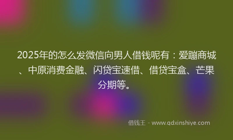 2025年的怎么发微信向男人借钱呢有：爱蹦商城、中原消费金融、闪贷宝速借、借贷宝盒、芒果分期等。
