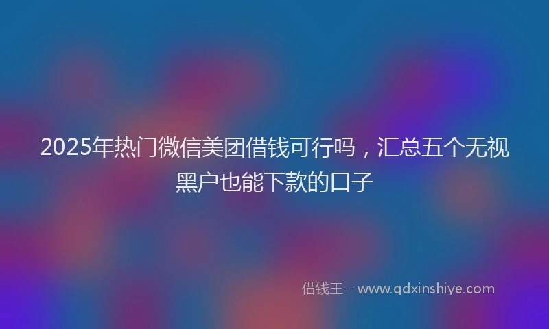 2025年热门微信美团借钱可行吗,汇总五个无视黑户也能下款的口子