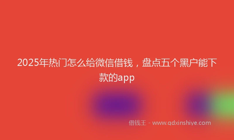 2025年热门怎么给微信借钱，盘点五个黑户能下款的app