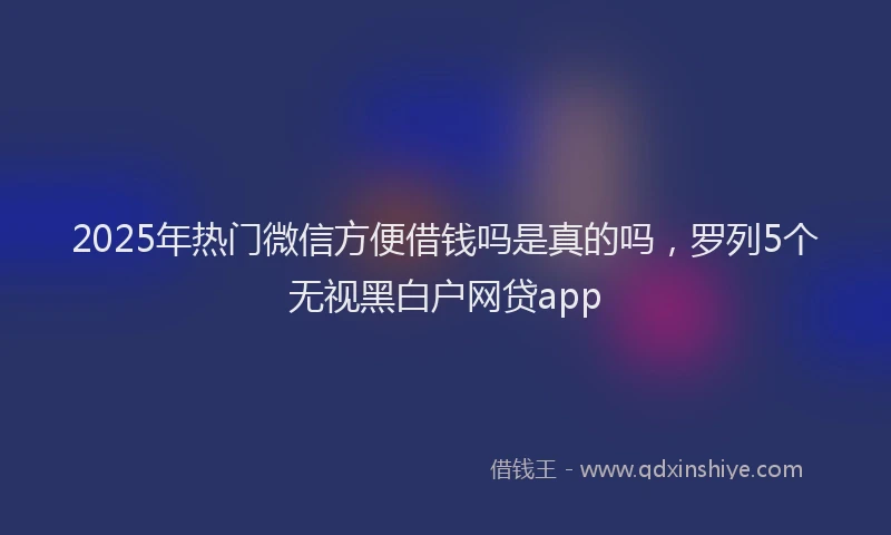 2025年热门微信方便借钱吗是真的吗，罗列5个无视黑白户网贷app