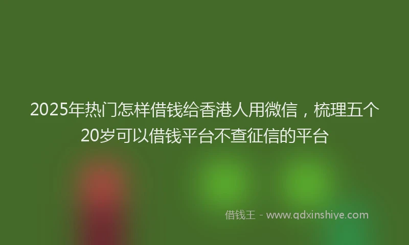 2025年热门怎样借钱给香港人用微信，梳理五个20岁可以借钱平台不查征信的平台